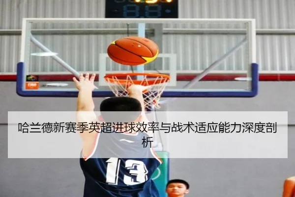 哈兰德新赛季英超进球效率与战术适应能力深度剖析